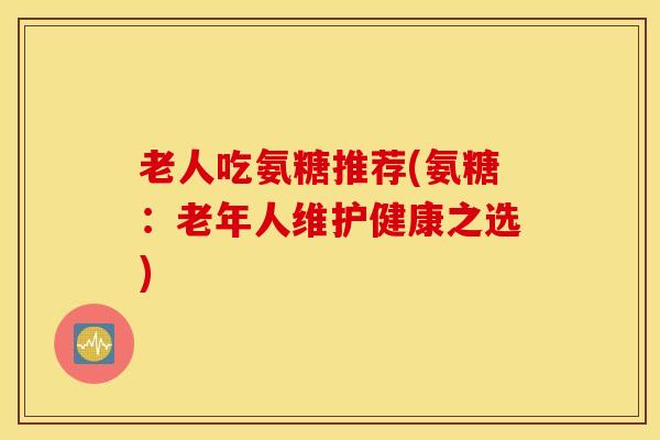 老人吃氨糖推荐(氨糖:老年人维护健康之选) 老人吃氨糖推荐(氨糖:老年人维护健康之选)