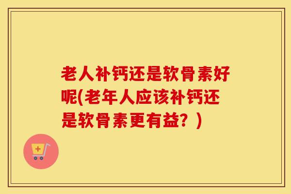 老人补钙还是软骨素好呢(老年人应该补钙还是软骨素更有益?) 老人补钙还是软骨素好呢(老年人应该补钙还是软骨素更有益?)