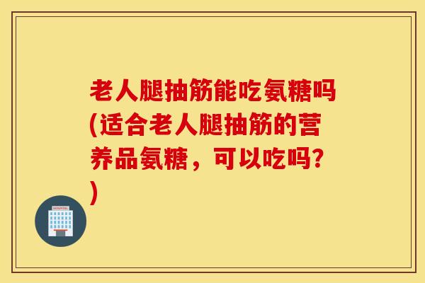 老人腿抽筋能吃氨糖吗(适合老人腿抽筋的营养品氨糖，可以吃吗？)