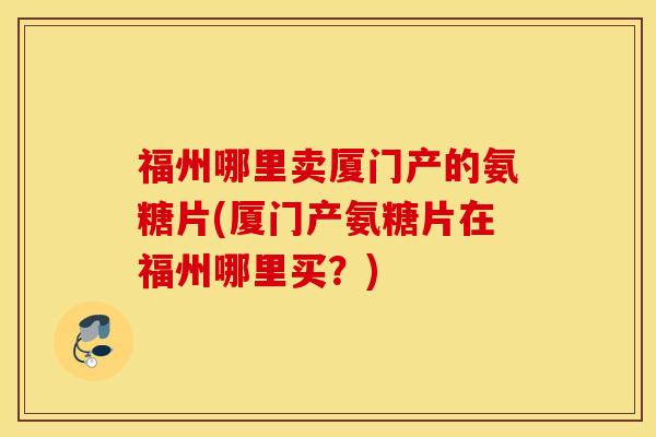 福州哪里卖厦门产的氨糖片(厦门产氨糖片在福州哪里买?) 福州哪里卖厦门产的氨糖片(厦门产氨糖片在福州哪里买?)
