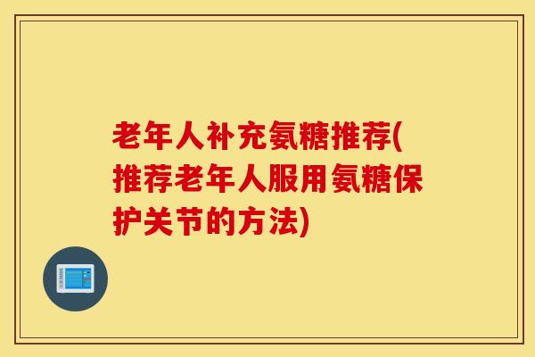 老年人补充氨糖推荐(推荐老年人服用氨糖保护关节的方法)