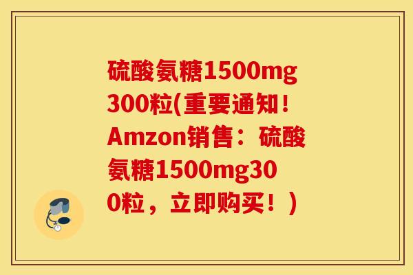 硫酸氨糖1500mg300粒(重要通知！Amzon销售：硫酸氨糖1500mg300粒，立即购买！)