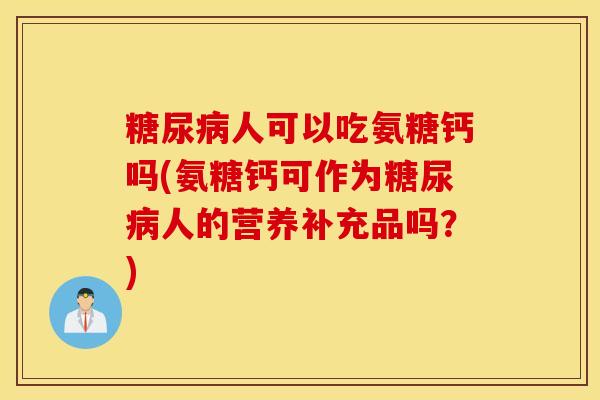 人可以吃氨糖钙吗(氨糖钙可作为人的营养补充品吗?) 人可以吃氨糖钙吗(氨糖钙可作为人的营养补充品吗?)