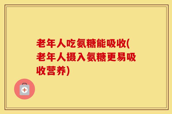 老年人吃氨糖能吸收(老年人摄入氨糖更易吸收营养)