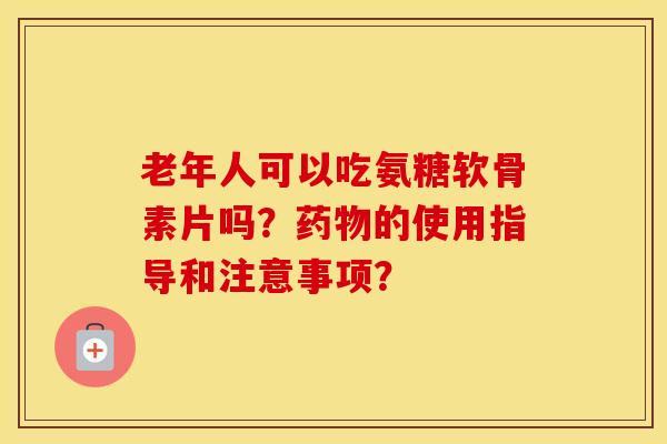 老年人可以吃氨糖软骨素片吗?的使用指导和注意事项? 老年人可以吃氨糖软骨素片吗?的使用指导和注意事项?