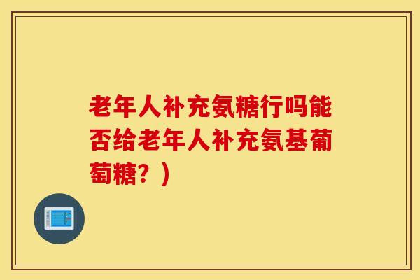 老年人补充氨糖行吗能否给老年人补充氨基葡萄糖?) 老年人补充氨糖行吗能否给老年人补充氨基葡萄糖?)