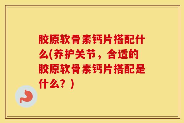胶原软骨素钙片搭配什么(养护关节，合适的胶原软骨素钙片搭配是什么？)