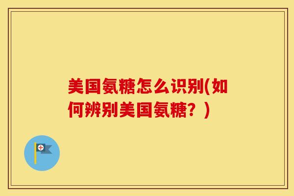 美国氨糖怎么识别(如何辨别美国氨糖?) 美国氨糖怎么识别(如何辨别美国氨糖?)