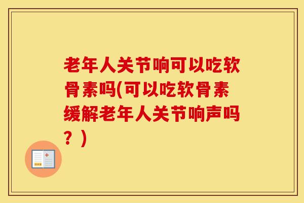 老年人关节响可以吃软骨素吗(可以吃软骨素缓解老年人关节响声吗？)