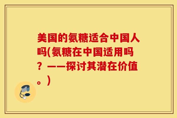 美国的氨糖适合中国人吗(氨糖在中国适用吗?——探讨其潜在价值。) 美国的氨糖适合中国人吗(氨糖在中国适用吗?——探讨其潜在价值。)