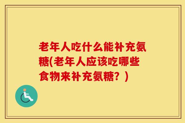 老年人吃什么能补充氨糖(老年人应该吃哪些食物来补充氨糖?) 老年人吃什么能补充氨糖(老年人应该吃哪些食物来补充氨糖?)
