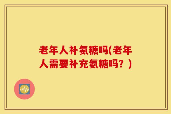 老年人补氨糖吗(老年人需要补充氨糖吗?) 老年人补氨糖吗(老年人需要补充氨糖吗?)