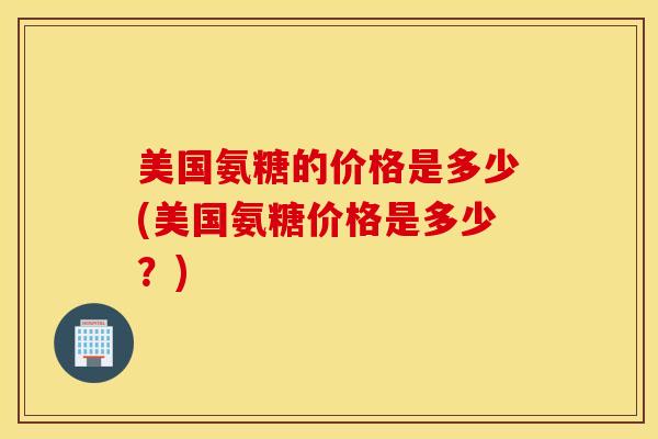 美国氨糖的价格是多少(美国氨糖价格是多少?) 美国氨糖的价格是多少(美国氨糖价格是多少?)
