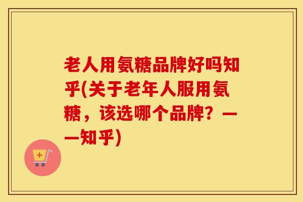 老人用氨糖品牌好吗知乎(关于老年人服用氨糖，该选哪个品牌？——知乎)