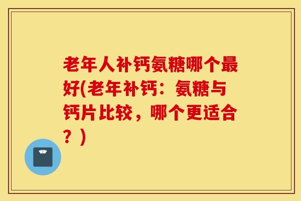 老年人补钙氨糖哪个好(老年补钙:氨糖与钙片比较,哪个更适合?) 老年人补钙氨糖哪个好(老年补钙:氨糖与钙片比较,哪个更适合?)