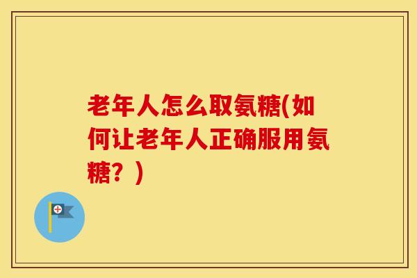 老年人怎么取氨糖(如何让老年人正确服用氨糖？)