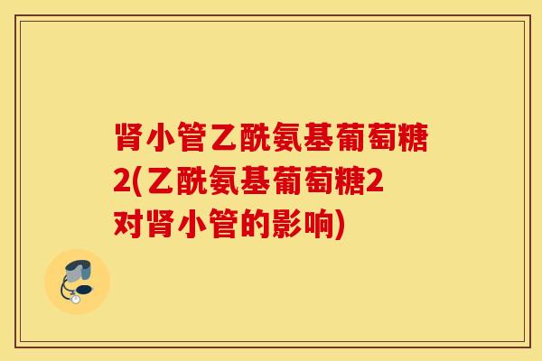 小管乙酰氨基葡萄糖2(乙酰氨基葡萄糖2对小管的影响) 小管乙酰氨基葡萄糖2(乙酰氨基葡萄糖2对小管的影响)