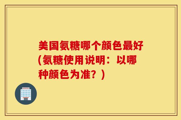 美国氨糖哪个颜色好(氨糖使用说明:以哪种颜色为准?) 美国氨糖哪个颜色好(氨糖使用说明:以哪种颜色为准?)