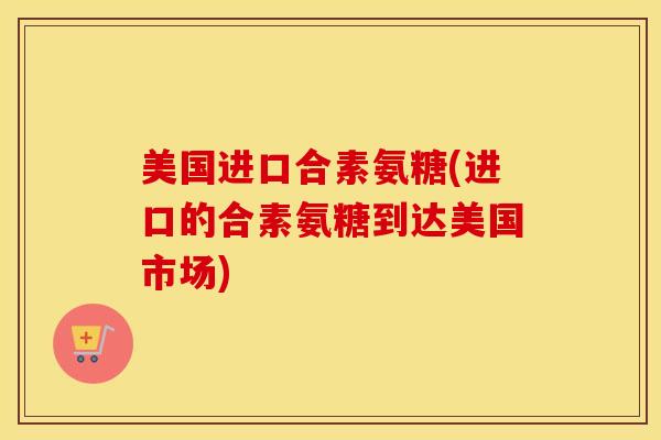美国进口合素氨糖(进口的合素氨糖到达美国市场)