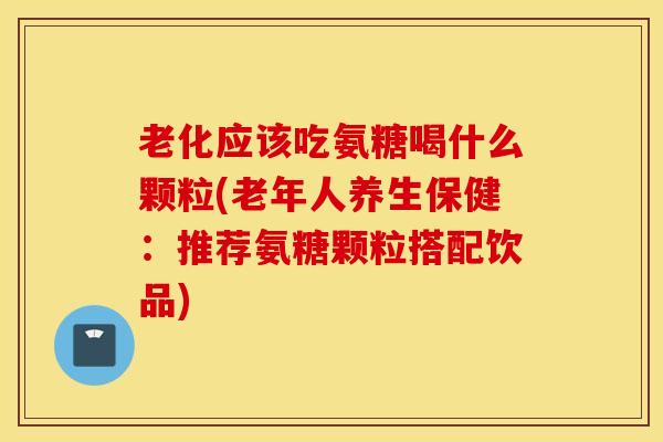 老化应该吃氨糖喝什么颗粒(老年人养生保健：推荐氨糖颗粒搭配饮品)