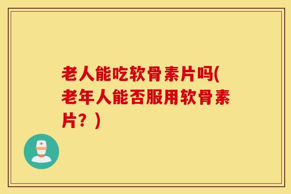 老人能吃软骨素片吗(老年人能否服用软骨素片?) 老人能吃软骨素片吗(老年人能否服用软骨素片?)