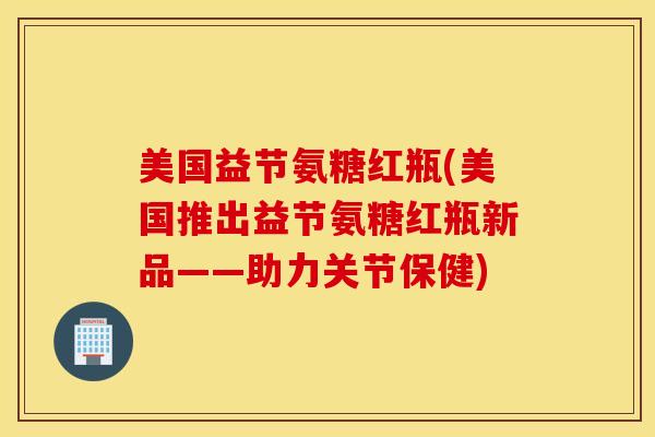 美国益节氨糖红瓶(美国推出益节氨糖红瓶新品——助力关节保健) 美国益节氨糖红瓶(美国推出益节氨糖红瓶新品——助力关节保健)
