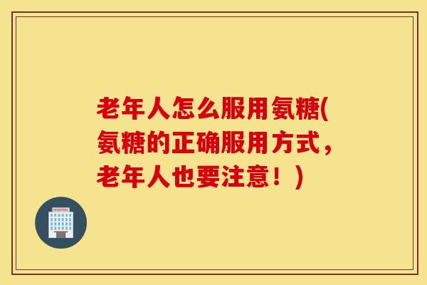 老年人怎么服用氨糖(氨糖的正确服用方式，老年人也要注意！)