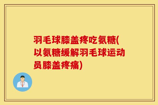 羽毛球膝盖疼吃氨糖(以氨糖缓解羽毛球运动员膝盖)