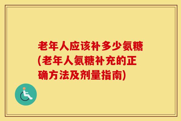 老年人应该补多少氨糖(老年人氨糖补充的正确方法及剂量指南)