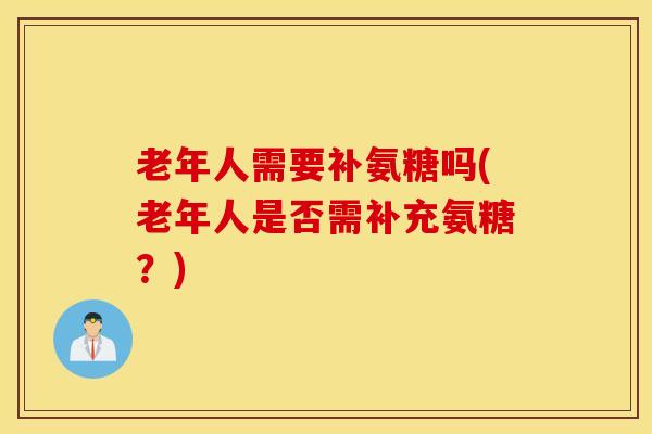 老年人需要补氨糖吗(老年人是否需补充氨糖?) 老年人需要补氨糖吗(老年人是否需补充氨糖?)