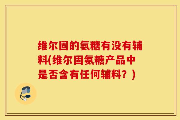 维尔固的氨糖有没有辅料(维尔固氨糖产品中是否含有任何辅料？)