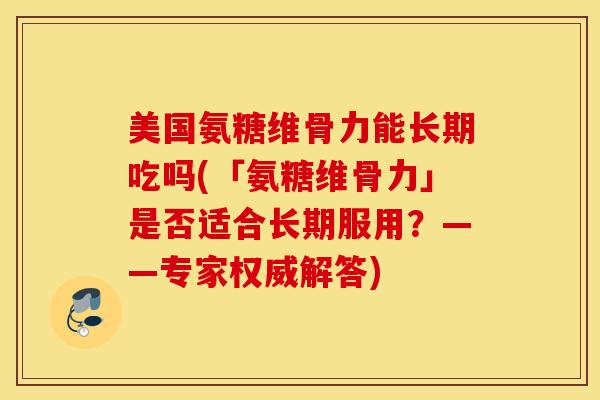 美国氨糖维骨力能长期吃吗(「氨糖维骨力」是否适合长期服用？——专家权威解答)