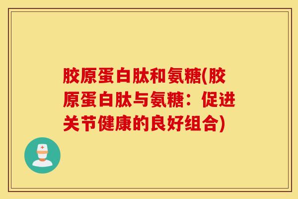 胶原蛋白肽和氨糖(胶原蛋白肽与氨糖:促进关节健康的良好组合) 胶原蛋白肽和氨糖(胶原蛋白肽与氨糖:促进关节健康的良好组合)