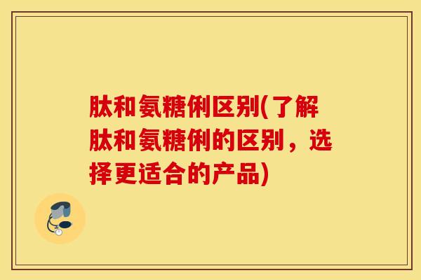 肽和氨糖俐区别(了解肽和氨糖俐的区别，选择更适合的产品)