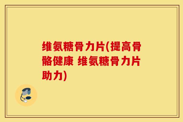 维氨糖骨力片(提高骨骼健康 维氨糖骨力片助力)