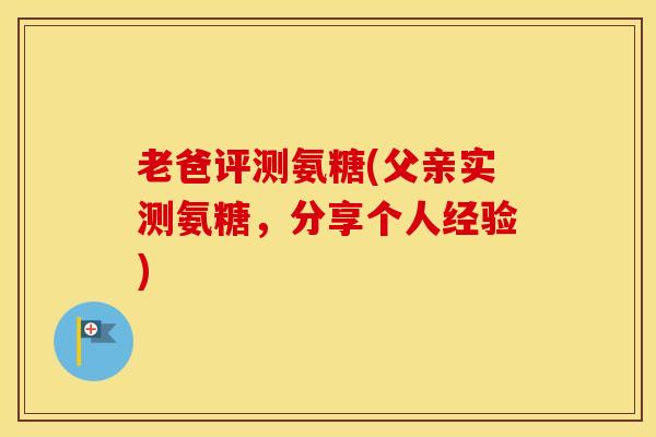 老爸评测氨糖(父亲实测氨糖,分享个人经验) 老爸评测氨糖(父亲实测氨糖,分享个人经验)