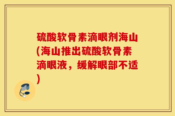 硫酸软骨素滴眼剂海山(海山推出硫酸软骨素滴眼液,缓解眼部不适) 硫酸软骨素滴眼剂海山(海山推出硫酸软骨素滴眼液,缓解眼部不适)