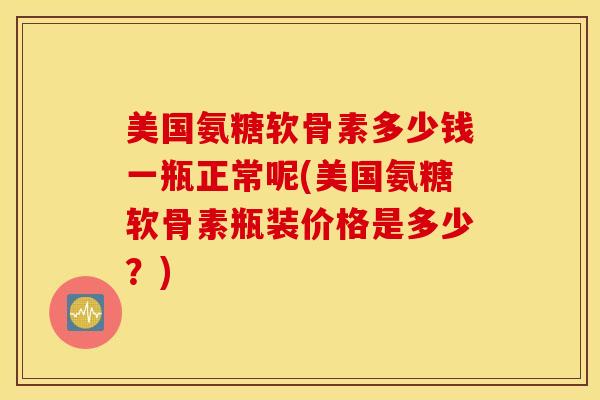 美国氨糖软骨素多少钱一瓶正常呢(美国氨糖软骨素瓶装价格是多少?) 美国氨糖软骨素多少钱一瓶正常呢(美国氨糖软骨素瓶装价格是多少?)