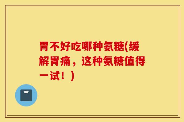 胃不好吃哪种氨糖(缓解胃痛，这种氨糖值得一试！)