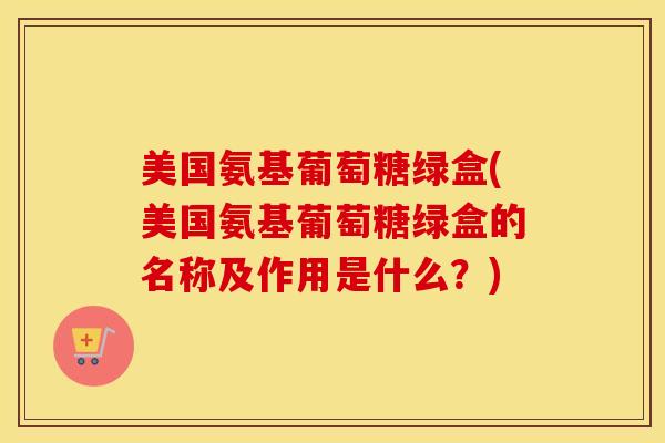 美国氨基葡萄糖绿盒(美国氨基葡萄糖绿盒的名称及作用是什么?) 美国氨基葡萄糖绿盒(美国氨基葡萄糖绿盒的名称及作用是什么?)