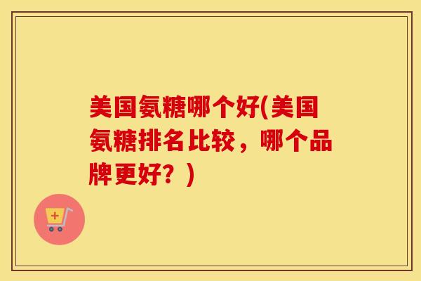 美国氨糖哪个好(美国氨糖排名比较,哪个品牌更好?) 美国氨糖哪个好(美国氨糖排名比较,哪个品牌更好?)