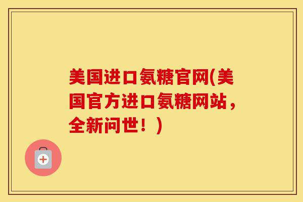 美国进口氨糖官网(美国官方进口氨糖网站,全新问世!) 美国进口氨糖官网(美国官方进口氨糖网站,全新问世!)