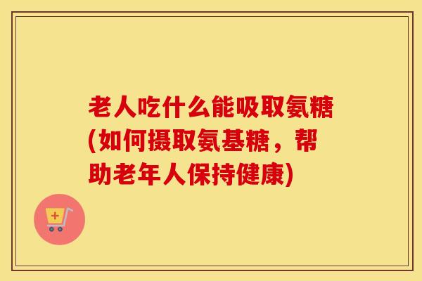 老人吃什么能吸取氨糖(如何摄取氨基糖,帮助老年人保持健康) 老人吃什么能吸取氨糖(如何摄取氨基糖,帮助老年人保持健康)