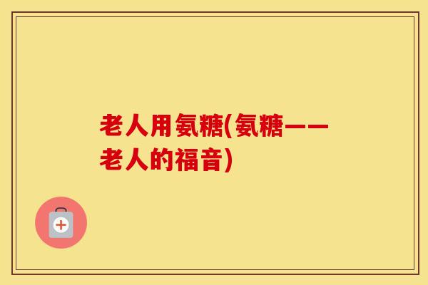 老人用氨糖(氨糖——老人的福音) 老人用氨糖(氨糖——老人的福音)