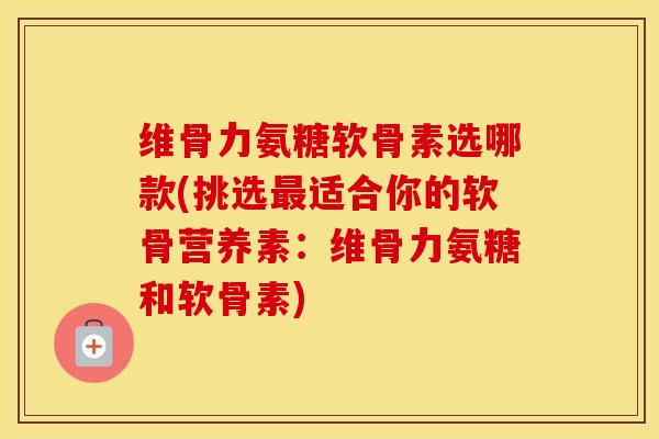 维骨力氨糖软骨素选哪款(挑选适合你的软骨营养素：维骨力氨糖和软骨素)