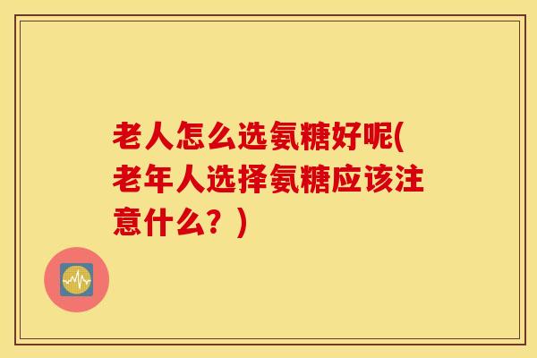 老人怎么选氨糖好呢(老年人选择氨糖应该注意什么？)