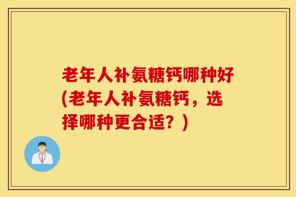 老年人补氨糖钙哪种好(老年人补氨糖钙,选择哪种更合适?) 老年人补氨糖钙哪种好(老年人补氨糖钙,选择哪种更合适?)