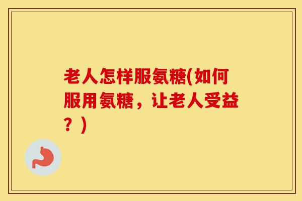 老人怎样服氨糖(如何服用氨糖，让老人受益？)