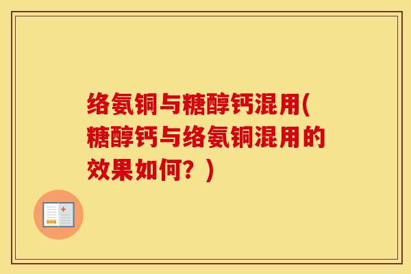 络氨铜与糖醇钙混用(糖醇钙与络氨铜混用的效果如何?) 络氨铜与糖醇钙混用(糖醇钙与络氨铜混用的效果如何?)