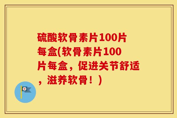 硫酸软骨素片100片每盒(软骨素片100片每盒，促进关节舒适，滋养软骨！)